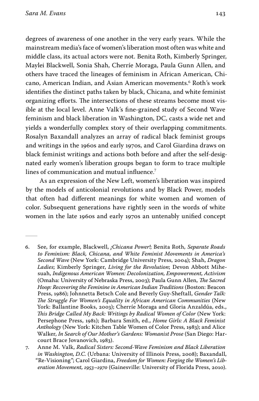 Sara M. Evans 143 degrees of awareness of one another in the very early years. While the mainstream media’s face of women’s liberation most often was white and middle class, its actual actors were not. Benita Roth, Kimberly Springer, Maylei Blackwell, Sonia Shah, Cherrie Moraga, Paula Gunn Allen, and others have traced the lineages of feminism in African American, Chi- cano, American Indian, and Asian American movements.* Roth’s work identifies the distinct paths taken by black, Chicana, and white feminist organizing efforts. The intersections of these streams become most vis- ible at the local level. Anne Valk’s fine-grained study of Second Wave feminism and black liberation in Washington, DC, casts a wide net and yields a wonderfully complex story of their overlapping commitments. Rosalyn Baxandall analyzes an array of radical black feminist groups and writings in the 19605 and early 19705, and Carol Giardina draws on black feminist writings and actions both before and after the self-desig- nated early women’s liberation groups began to form to trace multiple lines of communication and mutual influence. As an expression of the New Left, women’s liberation was inspired by the models of anticolonial revolutions and by Black Power, models that often had different meanings for white women and women of color. Subsequent generations have rightly seen in the words of white women in the late 19605 and early 1970s an untenably unified concept 6. See, for example, Blackwell, iChicana Power’; Benita Roth, Separate Roads. to Feminism: Black, Chicana, and Wiite Feminist Movements in Americas Second Wave (New York: Cambridge University Press, 2004); Shah, Dragon Ladies; Kimberly Springer, Living for the Revolution; Devon Abbott Mihe- suah, Indigenous American Women: Decolonization, Empowerment, Activism (Omaha: University of Nebraska Press, 2003; Paula Gunn Allen, The Sacred Hoop: Recovering the Feminine in American Indian Traditions (Boston: Beacon Press, 1986); Johnnetta Betsch Cole and Beverly Guy-Sheltall, Gender Talk: The Struggle For Women’s Equality in African American Communities (New York: Ballantine Books, 2003); Cherrie Moraga and Gloria Anzalda, eds., This Bridge Called My Back: Writings by Radical Wamen of Color (New York: Persephone Press, 1981); Barbara Smith, ed., Hone Girls: A Black Feminist Anthology (New York: Kitchen Table Women of Color Press, 983) and Alice Walker, In Search of Our Mother’s Gardens: Womanist Prose (San Diego: Har- court Brace Jovanovich, 1983) 7. Anne M. Valk, Radical Sisters: Second-Wave Feminism and Black Liberation i Washington, D.C. (Urbana: University of Ilinois Press, 2008); Baxandall, “Re-Visioning’; Carol Giardina, Freedon for Wonen: Forging the Women’s Lib. eration Movement,1953-1970 (Gainesville: University of Florida Press, 2010).
